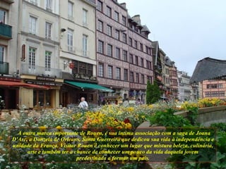 A outra marca importante de Rouen, é sua íntima associação com a saga de Joana D'Arc, a Donzela de Orleans, Santa Guerreira que dedicou sua vida à independência e unidade da França. Visitar Rouen é conhecer um lugar que mistura beleza, culinária, arte e também ter a chance de conhecer um pouco da vida daquela jovem predestinada a formar um país. 