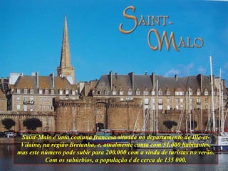 Saint-Malo é uma comuna francesa situada no departamento de Ille-et-Vilaine, na região Bretanha, e, atualmente conta com 51.000 habitantes, mas este número pode subir para 200.000 com a vinda de turistas no verão. Com os subúrbios, a população é de cerca de 135 000. 