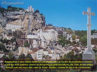 Rocamadour é uma cidade medieval construída sobre as rochas de montanhas e tornou-se um dos mais famosos centros de peregrinação pela descoberta, em 1166, de um antigo túmulo com um corpo tido como de Santo Amador, eremita do início do cristianismo. 