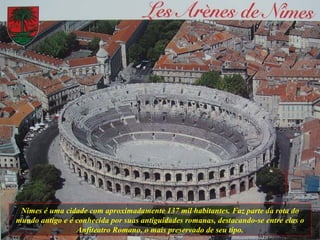 Nimes é uma cidade com aproximadamente 137 mil habitantes. Faz parte da rota do mundo antigo e é conhecida por suas antiguidades romanas, destacando-se entre elas o Anfiteatro Romano, o mais preservado de seu tipo. 