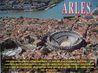 Arles possui atualmente 45 mil habitantes e é uma das poucas cidades da Provença que combinam tão bem com todos os charmes da região. Suas ruínas romanas, como a arena e as termas de Constantino são preservas, tanto que na arena vista na foto ainda existem dias de touradas. 
