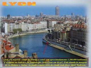 Lyon, é a segunda cidade da França e conta com aproximadamente 1.200.000 habitantes. É a capital da Galícia e foi fundada por Júlio Cesar em 44 a.C. Está situada às margens do rio Ródano e  Saône. Ao fundo a maior torre da cidade onde fica o Hotel Radisson. LYON 