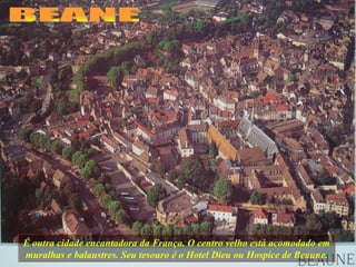 É outra cidade encantadora da França. O centro velho está acomodado em muralhas e balaustres. Seu tesouro é o Hotel Dieu ou Hospice de Beaune. BEANE 