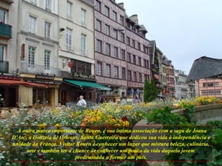 A outra marca importante de Rouen, é sua íntima associação com a saga de Joana D'Arc, a Donzela de Orleans, Santa Guerreira que dedicou sua vida à independência e unidade da França. Visitar Rouen é conhecer um lugar que mistura beleza, culinária, arte e também ter a chance de conhecer um pouco da vida daquela jovem predestinada a formar um país. 