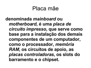 Placa mãe denominada  mainboard  ou  motherboard , é uma  placa de circuito impresso , que serve como base para a instalação dos demais componentes de um computador, como o processador,  memória RAM , os circuitos de apoio, as  placas controladoras , os slots do barramento e o chipset.  