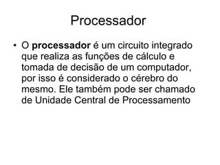 Processador  O  processador  é um circuito integrado que realiza as funções de cálculo e tomada de decisão de um computador, por isso é considerado o cérebro do mesmo. Ele também pode ser chamado de Unidade Central de Processamento  