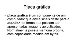 Placa gráfica  placa gráfica  é um componente de um computador que envia sinais deste para o  monitor , de forma que possam ser apresentadas imagens ao utilizador. Normalmente possui memória própria, com capacidade medida em bytes.  