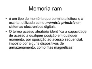 Memoria ram  é um tipo de memória que permite a leitura e a escrita, utilizada como  memória primária  em sistemas electrónicos digitais. O termo acesso aleatório identifica a capacidade de acesso a qualquer posição em qualquer momento, por oposição ao acesso sequencial, imposto por alguns dispositivos de armazenamento, como fitas magnéticas. 