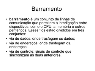 Barramento  barramento  é um conjunto de linhas de comunicação que permitem a interligação entre dispositivos, como o CPU, a memória e outros periféricos. Esses fios estão divididos em três conjuntos: via de dados: onde trasfegam os dados;  via de endereços: onde trasfegam os endereços;  via de controle: sinais de controle que sincronizam as duas anteriores.  