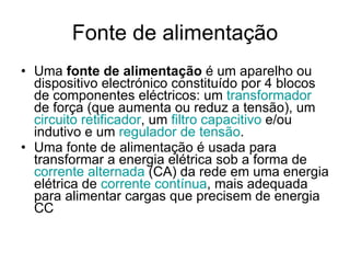 Fonte de alimentação Uma  fonte de alimentação  é um aparelho ou dispositivo electrónico constituído por 4 blocos de componentes eléctricos: um  transformador  de força (que aumenta ou reduz a tensão), um  circuito  retificador , um  filtro capacitivo  e/ou indutivo e um  regulador de tensão . Uma fonte de alimentação é usada para transformar a energia elétrica sob a forma de  corrente alternada  (CA) da rede em uma energia elétrica de  corrente contínua , mais adequada para alimentar cargas que precisem de energia CC 