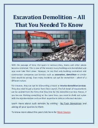Excavation Demolition – All
That You Needed To Know
With the passage of time, the space in various cities, towns and other places
become restricted. This is one of the reasons many buildings are demolished and
new ones take their place. However, to say that only building contractors and
construction companies use services such as excavation, demolition or similar
ones would be wrong. Even many residents can opt for demolition – albeit of a
different nature.
For instance, they can opt for dismantling a house or interior demolition services.
They also need to get a license from their council. The full detail of requirements
can be availed from the firms that they hire for the demolition service. Hence, if
you too are thinking something on the same lines, you need to chalk out a plan
with the representatives and use their expertise to take an informed decision.
Learn more about such services by visiting - Nu Tech Demolition and
asking all your queries to them.
To know more about this post click here for Main Source.
 