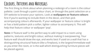 Colours, Patterns and Materials
The ﬁrst thing to think about when planning a redesign of a room is the colour
pallette. Look through a paint colour chart, or through the paint selection on a
DIY website to browse your options. Look at wallpapers or feature colours
ﬁrst if you’re wanting to include them in the decor, and then pick
accompanying colours afterwards. If your wallpaper or feature colour is bright
or has a bold pattern pick a softer, lighter colour to accompany it. This will
help that feature colour or wallpaper ‘pop’.
Note: A ‘Feature wall’ is the perfect way to add impact to a room using
patterns, textures and bright colour, without making it overpowering. Your
feature wall should draw the eye, and works best if used on a wall that has a
distinguishing structural feature (like a ﬁreplace), is the largest/immediate wall
as you enter the room, or is the wall which distinguishing furniture pieces will
be placed against.
 