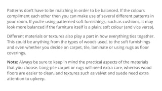 Patterns don’t have to be matching in order to be balanced. If the colours
compliment each other then you can make use of several diﬀerent patterns in
your room. If you’re using patterned soft furnishings, such as cushions, it may
look more balanced if the furniture itself is a plain, soft colour (and vice versa).
Diﬀerent materials or textures also play a part in how everything ties together.
This could be anything from the types of woods used, to the soft furnishings
and even whether you decide on carpet, tile, laminate or using rugs as ﬂoor
coverings.
Note: Always be sure to keep in mind the practical aspects of the materials
that you choose. Long-pile carpet or rugs will need extra care, whereas wood
ﬂoors are easier to clean, and textures such as velvet and suede need extra
attention to upkeep.
 