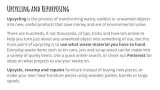 Upcycling and Repurposing
Upcycling is the process of transforming waste, useless or unwanted objects
into new, useful products that save money and are of environmental value.
There are hundreds, if not thousands, of tips, tricks and how-to’s online to
help you turn just about any unwanted object into something of use, but the
main point of upcycling is to use what waste material you have to hand.
Everyday waste items such as tin cans, jars and scrap wood can be made into
a variety of quirky items. Use a quick online search, or check out Pinterest for
ideas on what projects to use your waste on.
Upcycle, revamp and repaint furniture instead of buying new pieces, or
make your own ‘new’ furniture pieces using wooden pallets, barrels or large
spools.
 