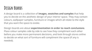 Design Boards
A design board is a collection of images, swatches and samples that help
you to decide on the aesthetic design of your interior space. They may contain
colours, wallpaper samples, furniture or images which all relate to the style
that you want the space to evoke.
Design boards are about experimentation in order to reach conclusions.
Place colour samples side by side to see how they compliment each other
before you make more permanent decisions, and look through stores online
to decide on what sort of furniture will compliment the space (if any is
needed).
 