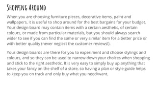 Shopping Around
When you are choosing furniture pieces, decorative items, paint and
wallpapers, it is useful to shop around for the best bargains for your budget.
Your design board may contain items with a certain aesthetic, of certain
colours, or made from particular materials, but you should always search
wider to see if you can ﬁnd the same or very similar item for a better price or
with better quality (never neglect the customer reviews!).
Your design boards are there for you to experiment and choose stylings and
colours, and so they can be used to narrow down your choices when shopping
and stick to the right aesthetic. It is very easy to simply buy up anything that
takes your fancy on the shelf of a store, so having a plan or style guide helps
to keep you on track and only buy what you need/want.
 