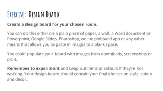 Exercise: Design Board
Create a design board for your chosen room.
You can do this either on a plain piece of paper, a wall, a Word document or
Powerpoint, Google Slides, Photoshop, online pinboard app or any other
means that allows you to paste in images to a blank space.
You could populate your board with images from downloads, screenshots or
print.
Remember to experiment and swap out items or colours if they’re not
working. Your design board should contain your ﬁnal choices on style, colour
and decor.
 
