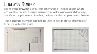 Room Layout Drawings
Room layout drawings are to-scale schematics of interior spaces which
accurately represent the measurements of walls, windows and doorways,
and show the placement of outlets, radiators and other permanent ﬁxtures.
These accurate drawings can then be used to decide on the placement of
furniture within the space.
 