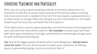 Furniture PLacement and Practicality
When you are using a layout drawing to decide on furniture placement, it is
important to have the accurate measurements of the furniture piece, including
how much extra room is needed in front of it if it has drawers, cupboard doors or
to allow access to storage. Most sites will give you this information (i.e. the length
drawers pull out to) so you can factor the extra space in.
Think about how to use the space practically, and what furniture and arrangement
best suits what the room will be used for. For example: a studio space will need
both desk space and plenty of storage, and bedrooms need enough storage room
for both clothing and belongings.
Tip: One of the biggest pieces of advice when room designing is ‘Always leave
room for more.’ You are almost certain to add to your collections of clothing,
books or general belongings, so be sure to factor that in!
 