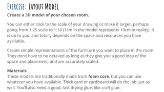 Exercise: Layout Model
Create a 3D model of your chosen room.
You can either stick to the scale of your drawing or make it larger, perhaps
going from 1:25 scale to 1:10 (1cm in the model represents 10cm in reality). It
is up to you, and totally depends on the space and resources you have
available.
Create simple representations of the furniture you want to place in the room.
They don’t have to be detailed as long as they give you a good idea of the
space and placement, and are accurately scaled.
Materials
These models are traditionally made from foam core, but you can use
whatever you have available. Thick card or cardboard will do the job just as
well. You’ll also need a good, fast drying glue, like craft glue.
 