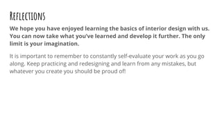 Reﬂections
We hope you have enjoyed learning the basics of interior design with us.
You can now take what you’ve learned and develop it further. The only
limit is your imagination.
It is important to remember to constantly self-evaluate your work as you go
along. Keep practicing and redesigning and learn from any mistakes, but
whatever you create you should be proud of!
 