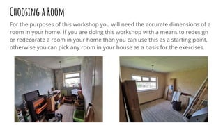 Choosing a Room
For the purposes of this workshop you will need the accurate dimensions of a
room in your home. If you are doing this workshop with a means to redesign
or redecorate a room in your home then you can use this as a starting point,
otherwise you can pick any room in your house as a basis for the exercises.
 