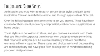 At this point you may want to research certain decor styles and gain some
inspiration. You can search these online, and through apps such as Pinterest.
Over the following pages are some styles to get you started. These have been
chosen for their recent popularity and practical, cost-conscious applications in
home design.
These styles are not written in stone, and you can take elements from those
that you like and incorporate them in your own design to create something
that resonates with you. Just be sure to constantly evaluate how those
elements will work together. These styles and choices work well because they
are complementary and have good ﬂow, so keep that in mind when making
your own design choices.
Exploration: Decor Styles
 