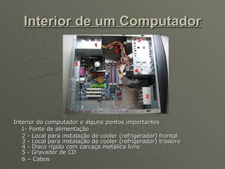 Interior de um Computador Interior do computador e alguns pontos importantes 1- Fonte de alimentação 2 - Local para instalação de cooler (refrigerador) frontal 3 - Local para instalação de cooler (refrigerador) traseiro 4 - Disco rígido com carcaça metálica livre 5 - Gravador de CD 6 – Cabos  