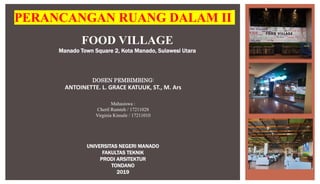 FOOD VILLAGE
Manado Town Square 2, Kota Manado, Sulawesi Utara
PERANCANGAN RUANG DALAM II
Mahasiswa :
Cheril Rumteh / 17211028
Virginia Kinsale / 17211010
DOSEN PEMBIMBING:
ANTOINETTE. L. GRACE KATUUK, ST., M. Ars
UNIVERSITAS NEGERI MANADO
FAKULTAS TEKNIK
PRODI ARSITEKTUR
TONDANO
2019
 