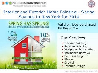 Interior and Exterior Home Painting - Spring
Savings in New York for 2014
www.precisionpaintingplus.net
Our Services
 Interior Painting
 Exterior Painting
 Wallpaper Installation
 Wallpaper Removal
 Faux Painting
 Plaster
 Drywall
 Interior Design
Valid on jobs purchased
by 04/30/14.
 
