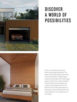 DISCOVER
A WORLD OF
POSSIBILITIES
Fronto is a versatile product that
offers many design possibilities. The
shape of the profile allows vertical and
horizontal installation. Additionally, it
can be combined with other VOX façade
panels. Thanks to the range of patterns
imitating the structure of wood, this
creates unique designs both on the
wall and on the ceiling. Depending on
the project, Fronto will work well on the
entire building or as a single touch on
the façade.
10
 