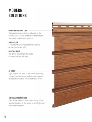 MODERN
SOLUTIONS
HURRICANE RESISTANT LOCK
This solution ensures better adhesion of the
panels to the façade, and eliminates the noise
the panels make in strong winds.
SYSTEM CLICK
Pre-drilled mounting holes make
installation quick and easy.
MOUNTING HOLES
A simple and quick way to connect panels
on the façade and soffit.
3D EFFECT
Light plays in the folds of the panels, creating
interesting chiaroscuro, and the joints appear
darker, which further enhances the 3D effect.
SELF-CLEANING STRUCTURE
The façade is easy to keep clean thanks to the
special structure of the panel, on which dirt and
dust does not settle.
16
 