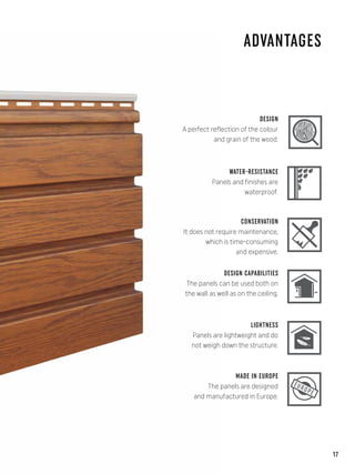 ADVANTAGES
DESIGN CAPABILITIES
DESIGN
A perfect reflection of the colour
and grain of the wood.
WATER-RESISTANCE
Panels and finishes are
waterproof.
CONSERVATION
It does not require maintenance,
which is time-consuming
and expensive.
The panels can be used both on
the wall as well as on the ceiling.
EUROPE
LIGHTNESS
MADE IN EUROPE
Panels are lightweight and do
not weigh down the structure.
The panels are designed
and manufactured in Europe.
17
 