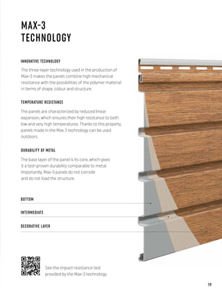 MAX-3
TECHNOLOGY
BOTTOM
INTERMEDIATE
DECORATIVE LAYER
INNOVATIVE TECHNOLOGY
The three-layer technology used in the production of
Max-3 makes the panels combine high mechanical
resistance with the possibilities of the polymer material
in terms of shape, colour and structure.
TEMPERATURE RESISTANCE
The panels are characterized by reduced linear
expansion, which ensures their high resistance to both
low and very high temperatures. Thanks to this property,
panels made in the Max 3 technology can be used
outdoors.
DURABILITY OF METAL
The base layer of the panel is its core, which gives
it a test-proven durability comparable to metal.
Importantly, Max-3 panels do not corrode
and do not load the structure.
See the impact resistance test
provided by the Max-3 technology.
19
 