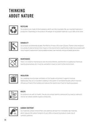 THINKING
ABOUT NATURE
RECYCLING
Our products are made of thermoplastics, which are fully recyclable. We use recycled materials in
production. Depending on the product, the weight of recyclable materials is up to 80% of the total.
DURABILITY
Our products are extremely durable. The lifetime of many is 10 or even 30 years. Thanks to the resistance
to a variety of external factors, their impact on the environment is significantly smaller than products with
more frequent replacement causing additional wear raw materials, energy and waste generation.
MAINTENANCE
There is no need for maintenance over the entire lifetime, and therefore no additional chemicals
(paints, preservatives, etc.) must be used, which means no harm to the environment.
INSULATION
Our claddings ensure proper ventilation of the facade and protect it against moisture.
Additionally, they are an excellent cladding in the system of ventilated facades, which improves
efficiency of heat of the building and reduces the need to burn fuels for heating purposes.
HEALTH
Our products are safe for health. They do not contain harmful substances (e.g. lead or cadmium)
and do not release volatile organic compounds.
CARBON FOOTPRINT
Our materials contain mineral fillers and additives derived from renewable raw materials,
which reduces the carbon footprint of up to 40% compared to products made only of
synthetic polymers.
26
 