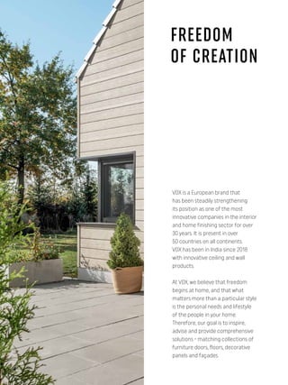 VOX is a European brand that
has been steadily strengthening
its position as one of the most
innovative companies in the interior
and home finishing sector for over
30 years. It is present in over
50 countries on all continents.
VOX has been in India since 2018
with innovative ceiling and wall
products.
At VOX, we believe that freedom
begins at home, and that what
matters more than a particular style
is the personal needs and lifestyle
of the people in your home.
Therefore, our goal is to inspire,
advise and provide comprehensive
solutions - matching collections of
furniture doors, floors, decorative
panels and façades.
FREEDOM
OF CREATION
4
 