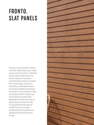 Fronto is a new solution for façade
and soffit. Depending on your needs,
you can choose panels in a standard
version, which will be perfect for
interior ceilings or the panels
manufactured using the innovative
Max-3 technology. Thanks to it,
the profile is extremely resistant
to impacts and large temperature
fluctuations. These properties make
the product ideal for outdoor use.
Fronto panels are waterproof,
lightweight, maintenance-free, as
well as quick and easy to install.
This guarantees many years of
trouble-free use. It is worth
emphasizing that the panels are
designed and manufactured in
Europe.
FRONTO.
SLAT PANELS
7
 