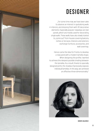 „For some time now, we have been able
to observe an interest in spatialising walls
in interiors, and dressing them with 3D decorative
elements. Especially popular nowadays are slat
panels, which are mostly used for decorating
single walls. These walls have also slowly started
to „come out” from houses covering balcony
niches or terraces. Interiors and exteriors
exchange furniture, accessories, and
wall coverings.
Hence came the idea for Fronto, to develop
a new panel with a modern lamella shape.
When designing the profile, I wanted
to achieve the deepest possible shading between
the lamellas. As a result, thanks to specially
designed joints, the shadow impressively exposes
individual lamellas. In this way, we achieved
an effective three-dimensionality.”
DOROTA BALEWICZ
DESIGNER
9
 