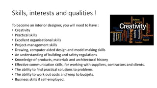 Skills, interests and qualities !
To become an interior designer, you will need to have :
• Creativity
• Practical skills
• Excellent organisational skills
• Project-management skills
• Drawing, computer aided design and model making skills
• An understanding of building and safety regulations
• Knowledge of products, materials and architectural history
• Effective communication skills, for working with suppliers, contractors and clients.
• The ability to find practical solutions to problems
• The ability to work out costs and keep to budgets.
• Business skills if self-employed.
 