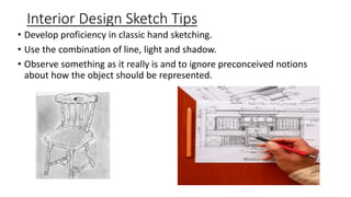 Interior Design Sketch Tips
• Develop proficiency in classic hand sketching.
• Use the combination of line, light and shadow.
• Observe something as it really is and to ignore preconceived notions
about how the object should be represented.
 