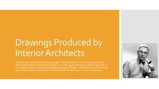 Drawings Produced by
InteriorArchitects
“Drawing is a tool and a language. A tool because it serves to analyse
and understand, and a language in so far as it expresses and procures to
‘translate’ those formless sensations that ‘float’ in the interior, retaining
the impressions produced in the act of observing.” – Arne Jacobsen
 