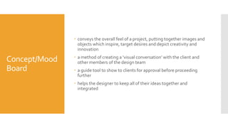 Concept/Mood
Board
 conveys the overall feel of a project, putting together images and
objects which inspire, target desires and depict creativity and
innovation
 a method of creating a ‘visual conversation’ with the client and
other members of the design team
 a guide tool to show to clients for approval before proceeding
further
 helps the designer to keep all of their ideas together and
integrated
 