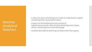 Sketches
(Analytical
Sketches)
 is when you draw something out in order to understand or explain
something either to yourself or others
 involve non-formal elements such as lines of
sights/measurements, often incorporating fragments of plan,
section and perspective on the same page.
 could be described as sketching out ideas rather than spaces.
 