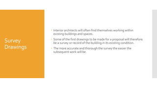 Survey
Drawings
 Interior architects will often find themselves working within
existing buildings and spaces.
 Some of the first drawings to be made for a proposal will therefore
be a survey or record of the building in its existing condition.
 The more accurate and thorough the survey the easier the
subsequent work will be.
 