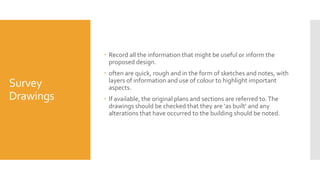 Survey
Drawings
 Record all the information that might be useful or inform the
proposed design.
 often are quick, rough and in the form of sketches and notes, with
layers of information and use of colour to highlight important
aspects.
 If available, the original plans and sections are referred to.The
drawings should be checked that they are ‘as built’ and any
alterations that have occurred to the building should be noted.
 