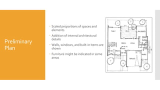 Preliminary
Plan
 Scaled proportions of spaces and
elements
 Addition of internal architectural
details
 Walls, windows, and built-in items are
shown
 Furniture might be indicated in some
areas
 