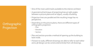 Orthographic
Projection
 One of the most useful tools available to the interior architect
 A geometrical technique of projecting lines at right angles
between a picture plane and an object, usually a building.
 Projection lines are parallel and the resulting image has no
perspective.
 Depending on the picture plane, there are different types of
orthographic projection:
 Plan
 Elevation
 Section
 Plan and section provide a method of opening up the building to
look inside.
 If drawn to scale, different drawings are able to refer to each other
and a 3D design can be constructed entirely from 2D drawings.
 