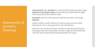 Axonometric &
Isometric
Drawings
 Axonometric (aka ‘paraline’) is constructed by placing a plan at 45
degrees to the paper edge and extruding or projecting the edge
lines vertically to describe the walls.
 Isometric works on the same principle but the plan is set at 30
degrees.
 ability to offer a swift method of constructing a 3D view while
allowing for ‘true’ measurement in all 3 dimensions.
 However, the resulting interior will have no perspective because
the projecting lines are parallel, and the image can look distorted
with the viewer placed floating above/below the space.
 