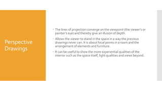 Perspective
Drawings
 The lines of projection converge on the viewpoint (the viewer’s or
painter’s eye) and thereby give an illusion of depth.
 Allows the viewer to stand in the space in a way the previous
drawings never can. It is about focal points in a room and the
arrangement of elements and furniture.
 It can be useful to show the more experiential qualities of the
interior such as the space itself, light qualities and views beyond.
 