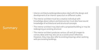 Summary
 Interior architecture/design/decoration deal with the design and
development of an interior space but on different scales
 The interior architect must be a creative individual with
knowledge about colours and textures but must also have sound
knowledge of architectural and structural concepts
 The interior architect may deal with a proposed building or may be
redesigning an existing structure
 The interior architect produces various 2D and 3D images to
convey ideas and may also act as a construction reference.
However, they may also refer to existing drawings when working
with pre-existing buildings.
 